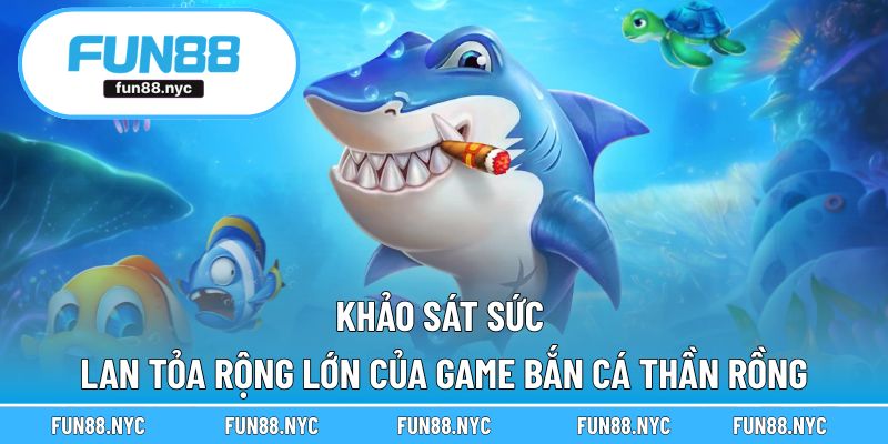 Khảo sát sức lan tỏa rộng lớn của game bắn cá thần rồng